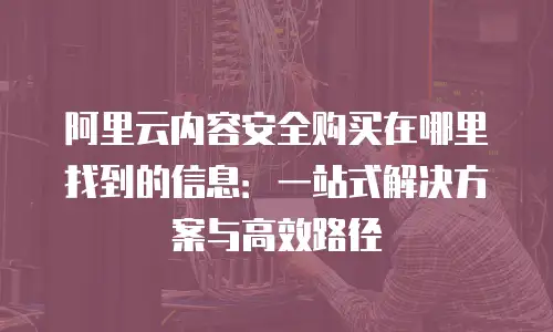 阿里云内容安全购买在哪里找到的信息：一站式解决方案与高效路径