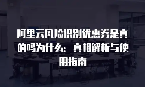 阿里云风险识别优惠券是真的吗为什么：真相解析与使用指南