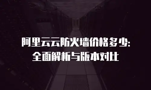 阿里云云防火墙价格多少：全面解析与版本对比