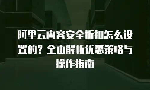 阿里云内容安全折扣怎么设置的？全面解析优惠策略与操作指南