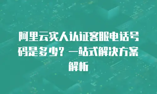 阿里云实人认证客服电话号码是多少？一站式解决方案解析