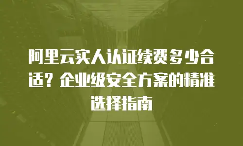 阿里云实人认证续费多少合适？企业级安全方案的精准选择指南