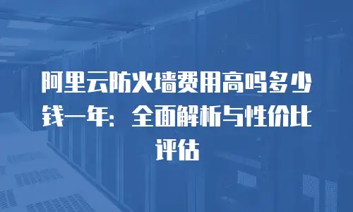 阿里云防火墙费用高吗多少钱一年：全面解析与性价比评估