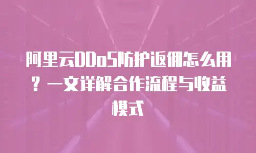 阿里云DDoS防护返佣怎么用？一文详解合作流程与收益模式
