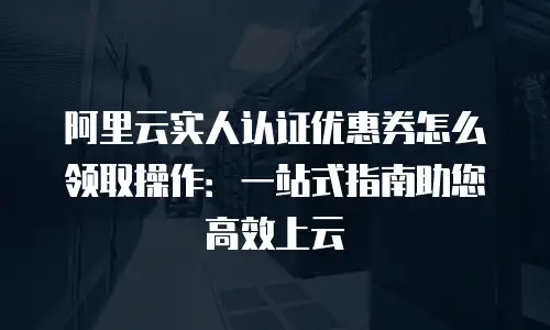 阿里云实人认证优惠券怎么领取操作：一站式指南助您高效上云