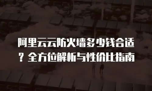 阿里云云防火墙多少钱合适？全方位解析与性价比指南