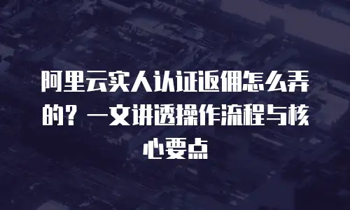阿里云实人认证返佣怎么弄的？一文讲透操作流程与核心要点