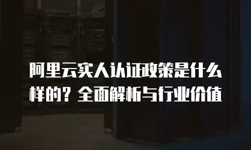 阿里云实人认证政策是什么样的？全面解析与行业价值