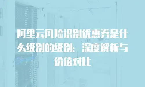 阿里云风险识别优惠券是什么级别的级别：深度解析与价值对比