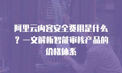 阿里云内容安全费用是什么？一文解析智能审核产品的价格体系