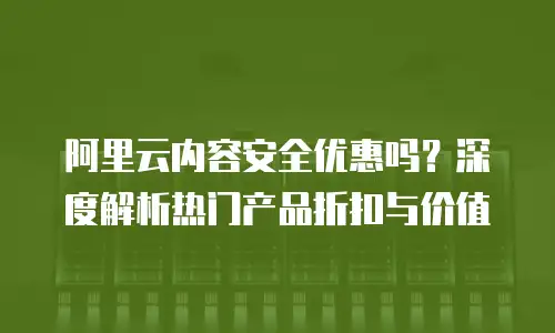 阿里云内容安全优惠吗？深度解析热门产品折扣与价值