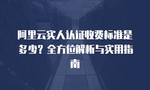 阿里云实人认证收费标准是多少？全方位解析与实用指南
