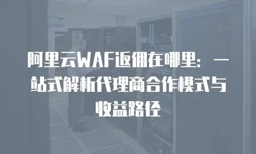 阿里云WAF返佣在哪里：一站式解析代理商合作模式与收益路径