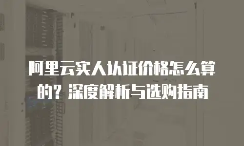 阿里云实人认证价格怎么算的？深度解析与选购指南