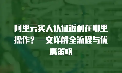 阿里云实人认证返利在哪里操作？一文详解全流程与优惠策略