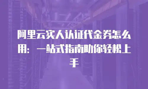 阿里云实人认证代金券怎么用：一站式指南助你轻松上手