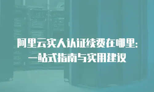 阿里云实人认证续费在哪里：一站式指南与实用建议