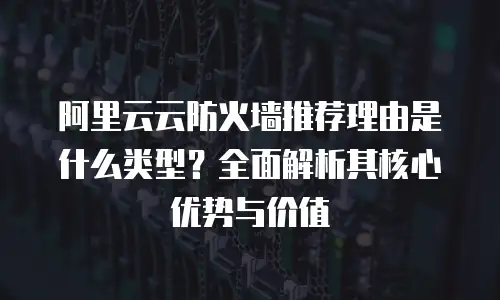 阿里云云防火墙推荐理由是什么类型？全面解析其核心优势与价值