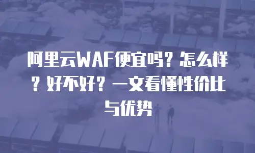 阿里云WAF便宜吗？怎么样？好不好？一文看懂性价比与优势