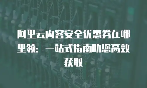 阿里云内容安全优惠券在哪里领：一站式指南助您高效获取