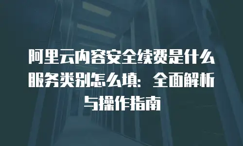 阿里云内容安全续费是什么服务类别怎么填：全面解析与操作指南