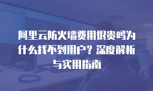 阿里云防火墙费用很贵吗为什么找不到用户？深度解析与实用指南
