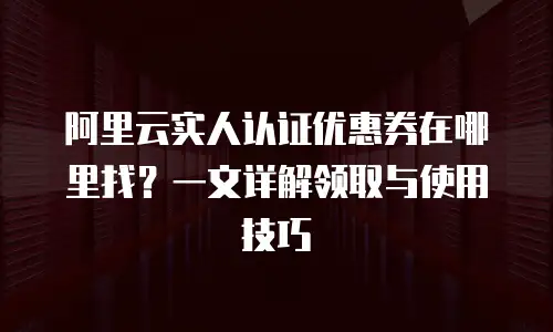 阿里云实人认证优惠券在哪里找？一文详解领取与使用技巧