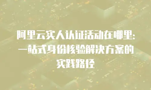 阿里云实人认证活动在哪里：一站式身份核验解决方案的实践路径