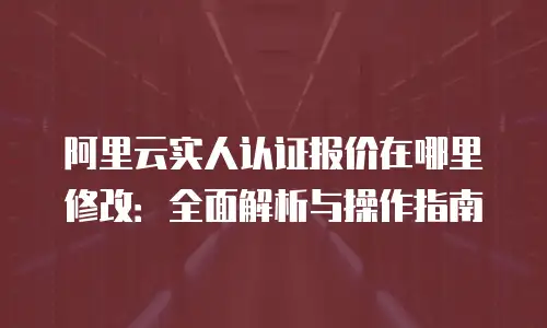 阿里云实人认证报价在哪里修改：全面解析与操作指南