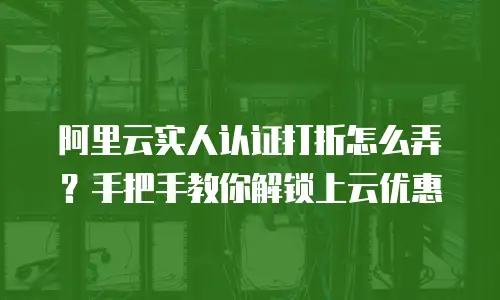阿里云实人认证打折怎么弄？手把手教你解锁上云优惠