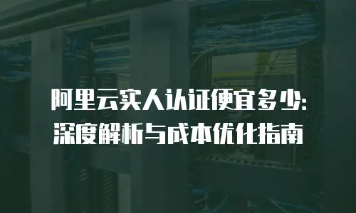 阿里云实人认证便宜多少：深度解析与成本优化指南