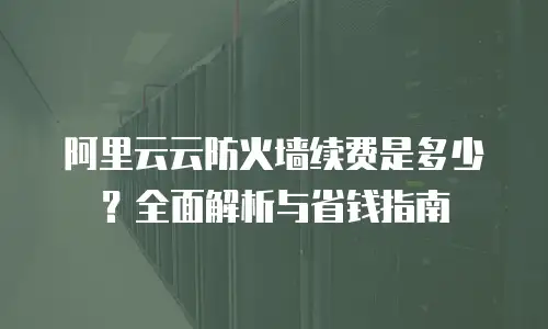 阿里云云防火墙续费是多少？全面解析与省钱指南