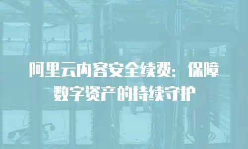 阿里云内容安全续费：保障数字资产的持续守护