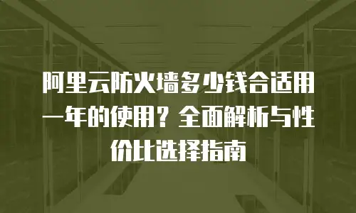 阿里云防火墙多少钱合适用一年的使用？全面解析与性价比选择指南