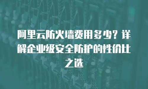 阿里云防火墙费用多少？详解企业级安全防护的性价比之选