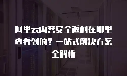 阿里云内容安全返利在哪里查看到的？一站式解决方案全解析