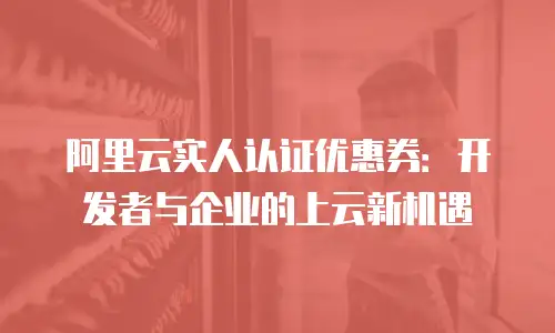 阿里云实人认证优惠券：开发者与企业的上云新机遇