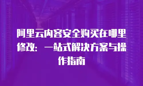 阿里云内容安全购买在哪里修改：一站式解决方案与操作指南