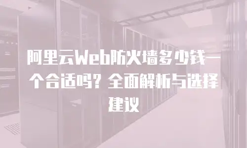 阿里云Web防火墙多少钱一个合适吗？全面解析与选择建议