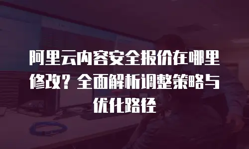 阿里云内容安全报价在哪里修改？全面解析调整策略与优化路径