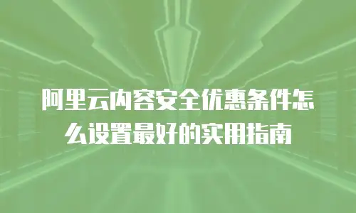 阿里云内容安全优惠条件怎么设置最好的实用指南