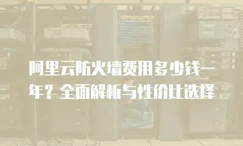 阿里云防火墙费用多少钱一年？全面解析与性价比选择