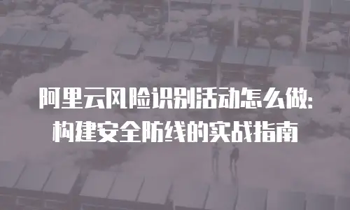 阿里云风险识别活动怎么做：构建安全防线的实战指南