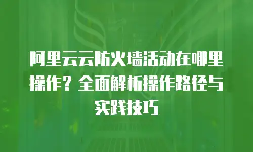 阿里云云防火墙活动在哪里操作？全面解析操作路径与实践技巧