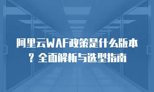 阿里云WAF政策是什么版本？全面解析与选型指南