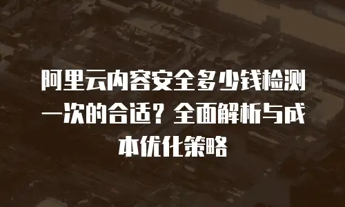 阿里云内容安全多少钱检测一次的合适？全面解析与成本优化策略