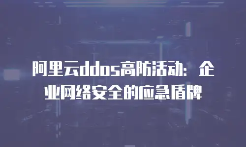 阿里云ddos高防活动：企业网络安全的应急盾牌