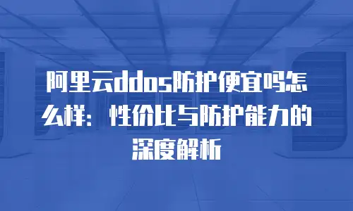 阿里云ddos防护便宜吗怎么样：性价比与防护能力的深度解析