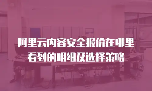 阿里云内容安全报价在哪里看到的明细及选择策略