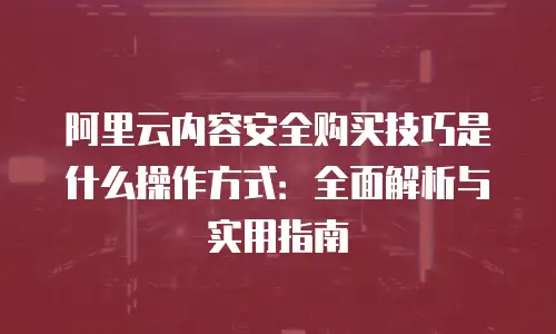 阿里云内容安全购买技巧是什么操作方式：全面解析与实用指南